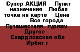 Супер АКЦИЯ! › Пункт назначения ­ Любая точка на карте! › Цена ­ 5 000 - Все города Путешествия, туризм » Другое   . Свердловская обл.,Ирбит г.